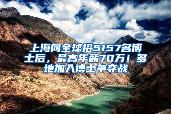 上海向全球招5157名博士后，最高年薪70万！多地加入博士争夺战