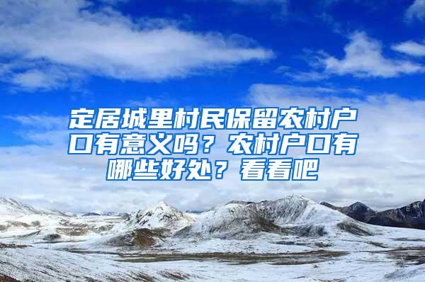 定居城里村民保留农村户口有意义吗？农村户口有哪些好处？看看吧