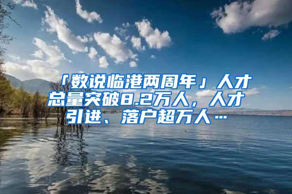 「数说临港两周年」人才总量突破8.2万人,人才引进、落户超万人…