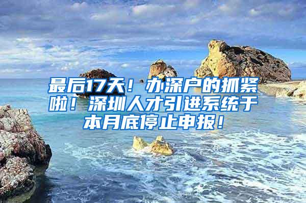 最后17天!办深户的抓紧啦!深圳人才引进系统于本月底停止申报!