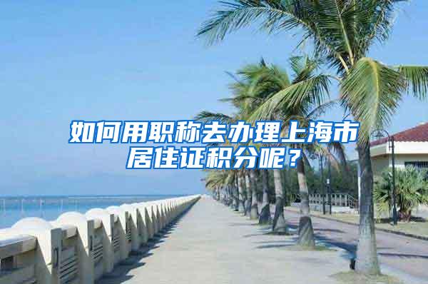 如何用职称去办理上海市居住证积分呢?