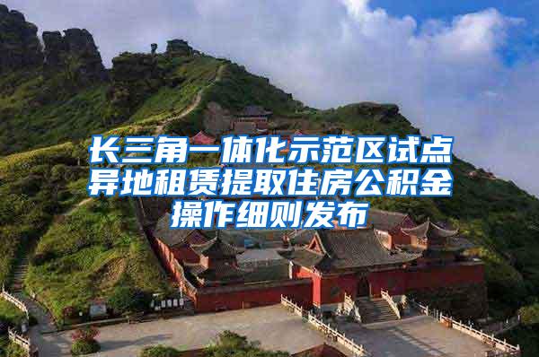 长三角一体化示范区试点异地租赁提取住房公积金操作细则发布