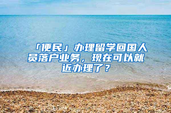 「便民」办理留学回国人员落户业务,现在可以就近办理了?