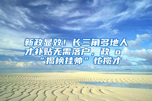 新政显效！长三角多地人才补贴无需落户，政府“揭榜挂帅”忙揽才