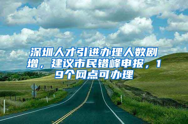 深圳人才引进办理人数剧增，建议市民错峰申报，19个网点可办理