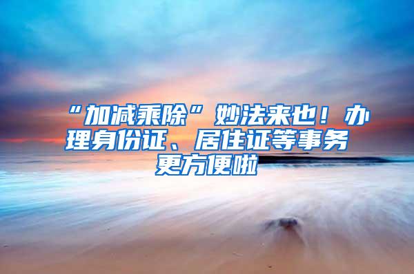 “加减乘除”妙法来也！办理身份证、居住证等事务更方便啦