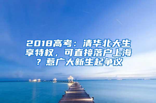 2018高考：清华北大生享特权，可直接落户上海？惹广大新生起争议