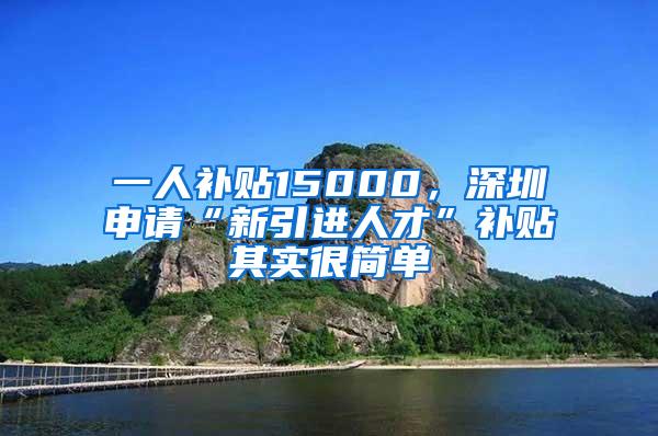 一人补贴15000,深圳申请“新引进人才”补贴其实很简单