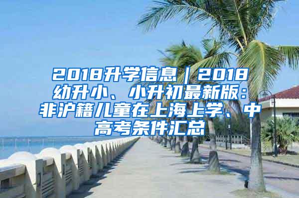 2018升学信息｜2018幼升小、小升初最新版：非沪籍儿童在上海上学、中高考条件汇总