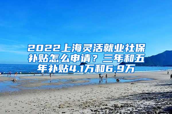 2022上海灵活就业社保补贴怎么申请？三年和五年补贴4.1万和6.9万