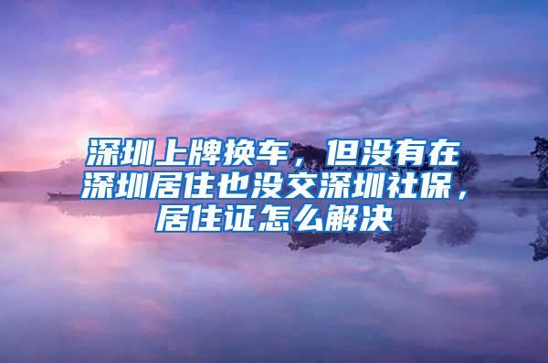 深圳上牌换车，但没有在深圳居住也没交深圳社保，居住证怎么解决