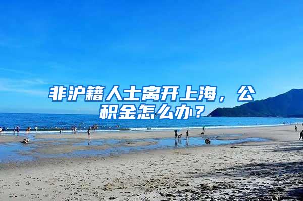 非沪籍人士离开上海，公积金怎么办？