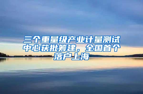 三个重量级产业计量测试中心获批筹建，全国首个落户上海