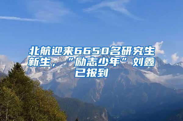 北航迎来6650名研究生新生，“励志少年”刘鑫已报到