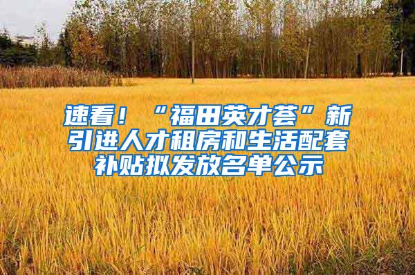 速看!“福田英才荟”新引进人才租房和生活配套补贴拟发放名单公示