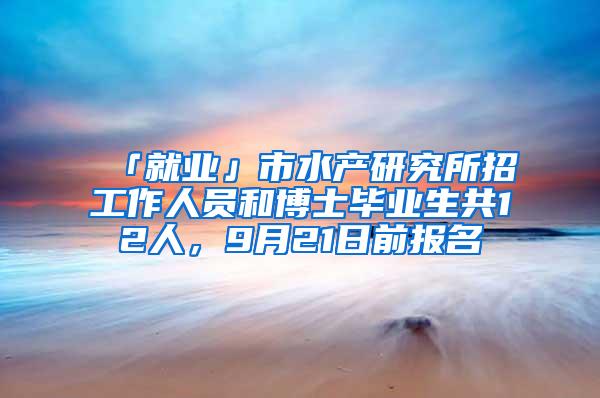 「就业」市水产研究所招工作人员和博士毕业生共12人，9月21日前报名