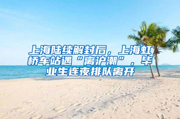 上海陆续解封后，上海虹桥车站遇“离沪潮”，毕业生连夜排队离开