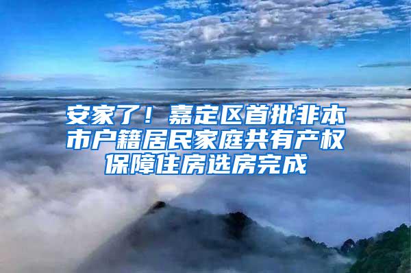 安家了！嘉定区首批非本市户籍居民家庭共有产权保障住房选房完成