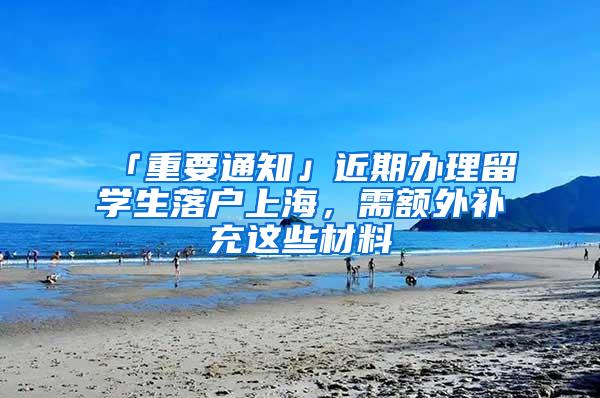 「重要通知」近期办理留学生落户上海,需额外补充这些材料→