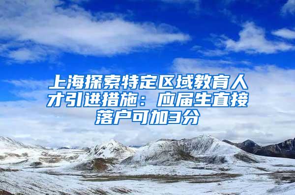 上海探索特定区域教育人才引进措施：应届生直接落户可加3分