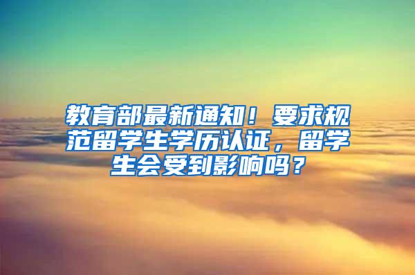 教育部最新通知！要求规范留学生学历认证，留学生会受到影响吗？