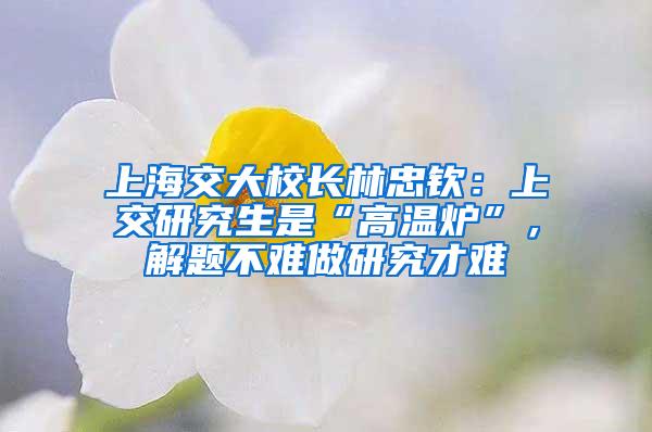 上海交大校长林忠钦：上交研究生是“高温炉”，解题不难做研究才难