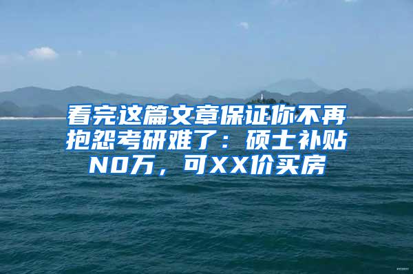 看完这篇文章保证你不再抱怨考研难了：硕士补贴N0万，可XX价买房