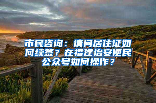 市民咨询:请问居住证如何续签?在福建治安便民公众号如何操作?