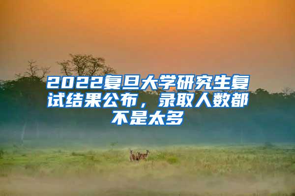 2022复旦大学研究生复试结果公布,录取人数都不是太多