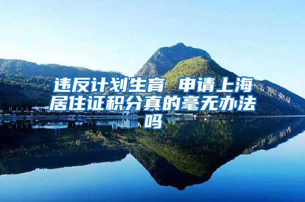违反计划生育 申请上海居住证积分真的毫无办法吗