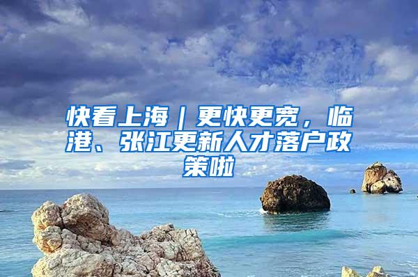 快看上海|更快更宽,临港、张江更新人才落户政策啦