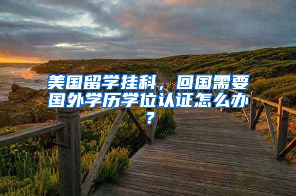 美国留学挂科,回国需要国外学历学位认证怎么办?