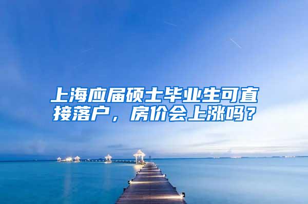 上海应届硕士毕业生可直接落户，房价会上涨吗？