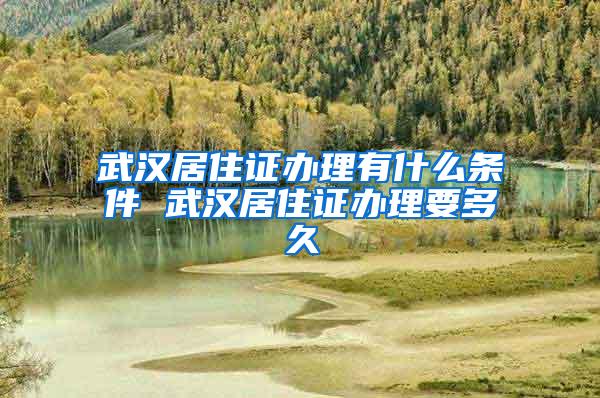 武汉居住证办理有什么条件 武汉居住证办理要多久