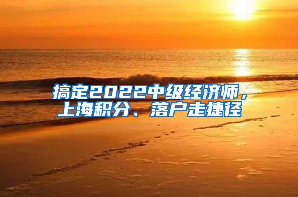 搞定2022中级经济师，上海积分、落户走捷径