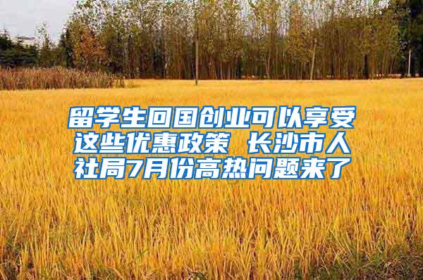 留学生回国创业可以享受这些优惠政策 长沙市人社局7月份高热问题来了