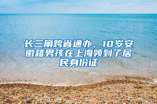 长三角跨省通办，10岁安徽籍男孩在上海领到了居民身份证