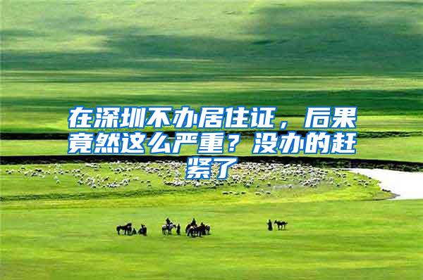 在深圳不办居住证，后果竟然这么严重？没办的赶紧了