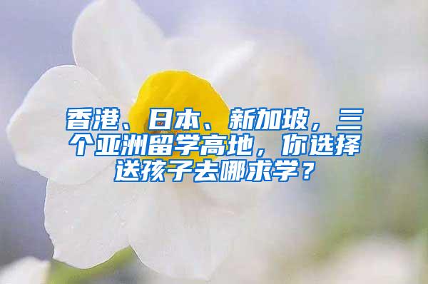 香港、日本、新加坡，三个亚洲留学高地，你选择送孩子去哪求学？