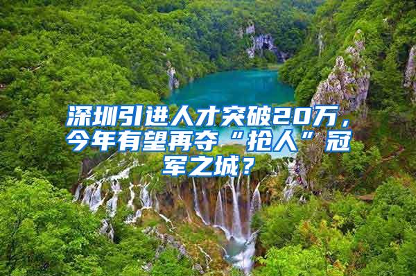 深圳引进人才突破20万，今年有望再夺“抢人”冠军之城？