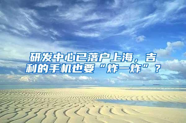 研发中心已落户上海,吉利的手机也要“炸一炸”?