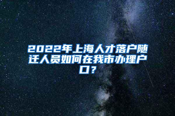 2022年上海人才落户随迁人员如何在我市办理户口？