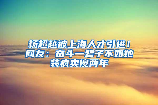 杨超越被上海人才引进!网友:奋斗一辈子不如她装疯卖傻两年