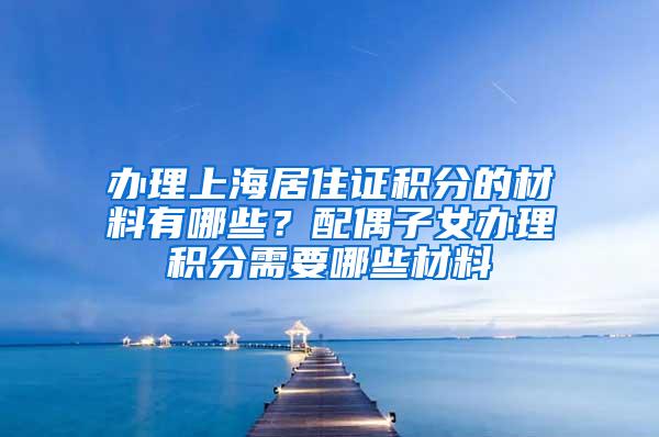 办理上海居住证积分的材料有哪些?配偶子女办理积分需要哪些材料