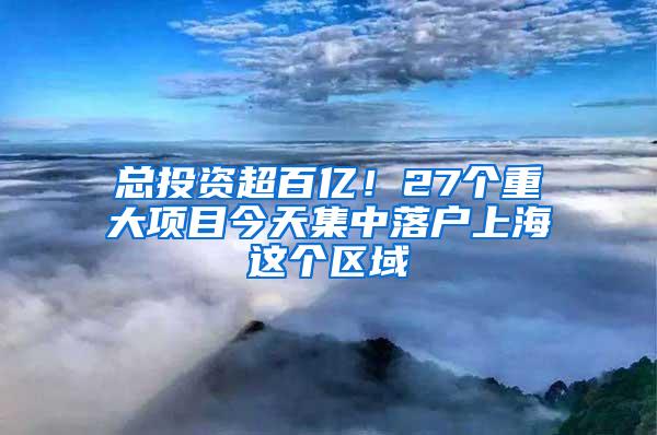 总投资超百亿！27个重大项目今天集中落户上海这个区域