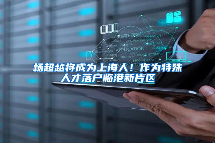 杨超越将成为上海人!作为特殊人才落户临港新片区