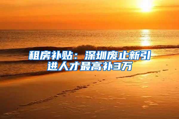 租房补贴：深圳废止新引进人才最高补3万