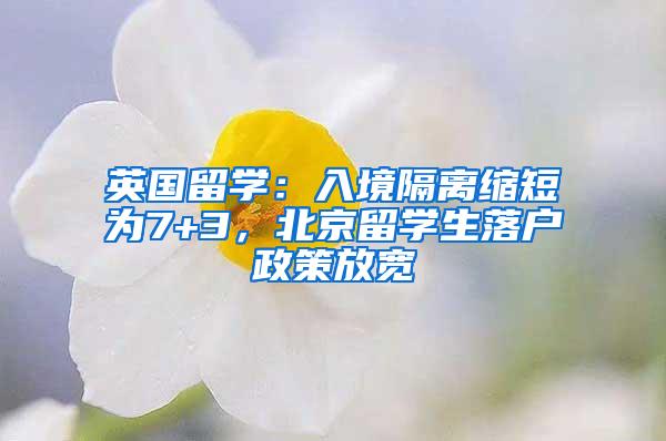 英国留学:入境隔离缩短为7+3,北京留学生落户政策放宽