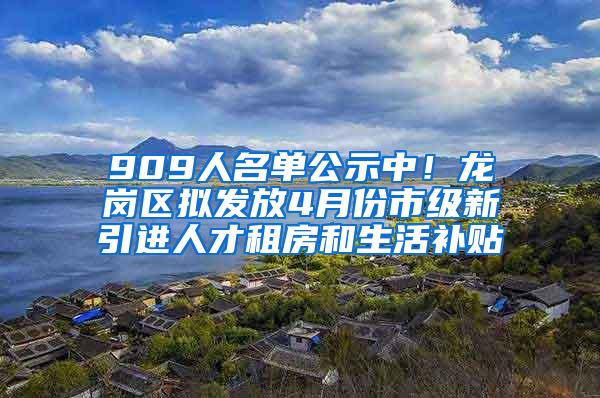 909人名单公示中!龙岗区拟发放4月份市级新引进人才租房和生活补贴