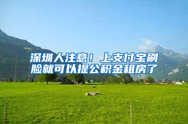 深圳人注意!上支付宝刷脸就可以提公积金租房了